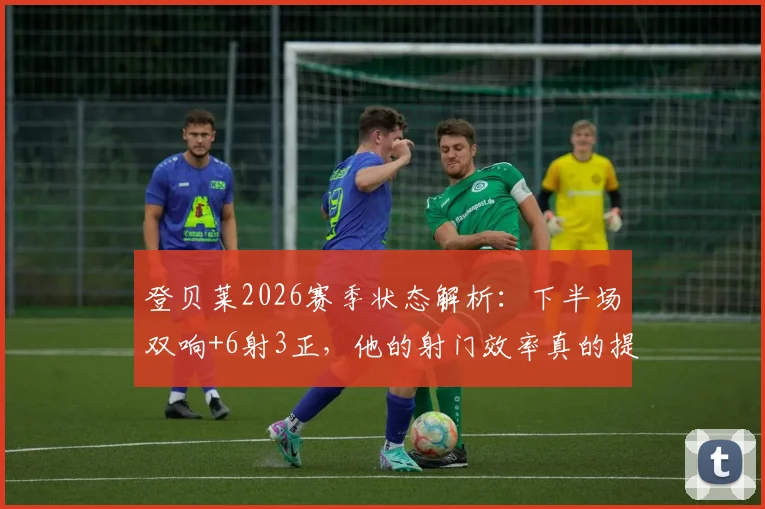登贝莱2026赛季状态解析：下半场双响+6射3正，他的射门效率真的提升了吗？