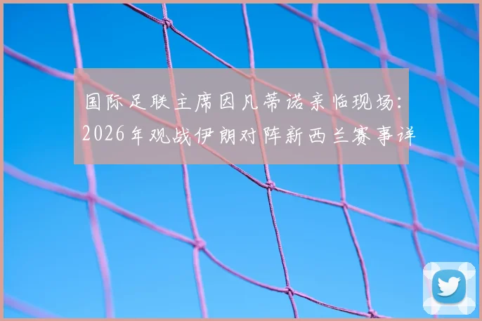 国际足联主席因凡蒂诺亲临现场:2026年观战伊朗对阵新西兰赛事详解与FIFA高层动向分析