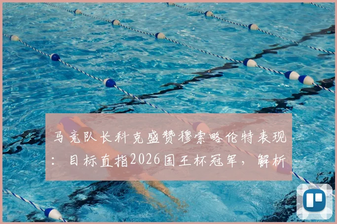 马竞队长科克盛赞穆索略伦特表现：目标直指2026国王杯冠军，解析后防核心如何改变比赛