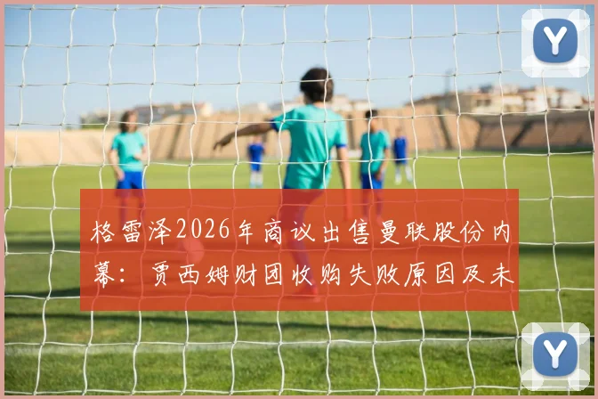 格雷泽2026年商议出售曼联股份内幕:贾西姆财团收购失败原因及未来影响分析