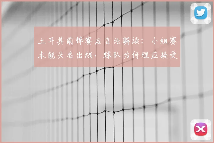土耳其前锋赛后言论解读：小组赛未能头名出线，球队为何理应接受批评