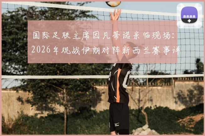国际足联主席因凡蒂诺亲临现场：2026年观战伊朗对阵新西兰赛事详解与FIFA高层动向分析