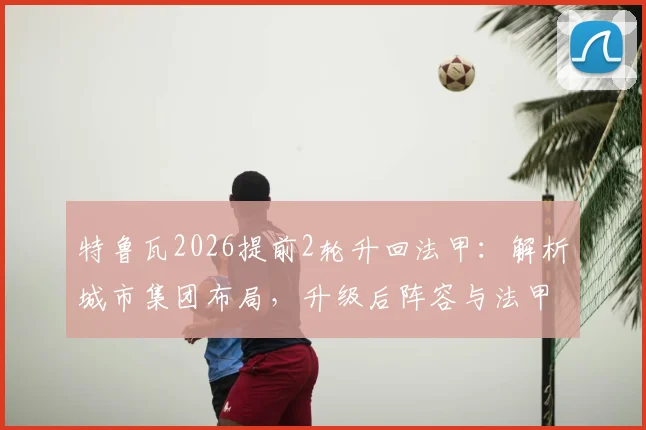 特鲁瓦2026提前2轮升回法甲:解析城市集团布局,升级后阵容与法甲前景展望
