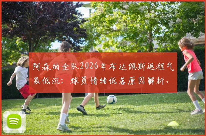 阿森纳全队2026年布达佩斯返程气氛低沉:球员情绪低落原因解析,赛后关键影响及后续赛程展望