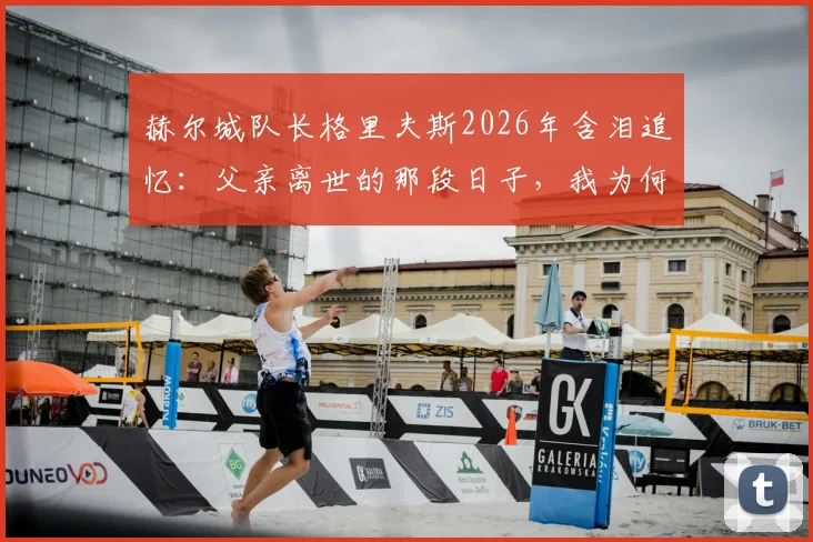 赫尔城队长格里夫斯2026年含泪追忆：父亲离世的那段日子，我为何深感自责与成长