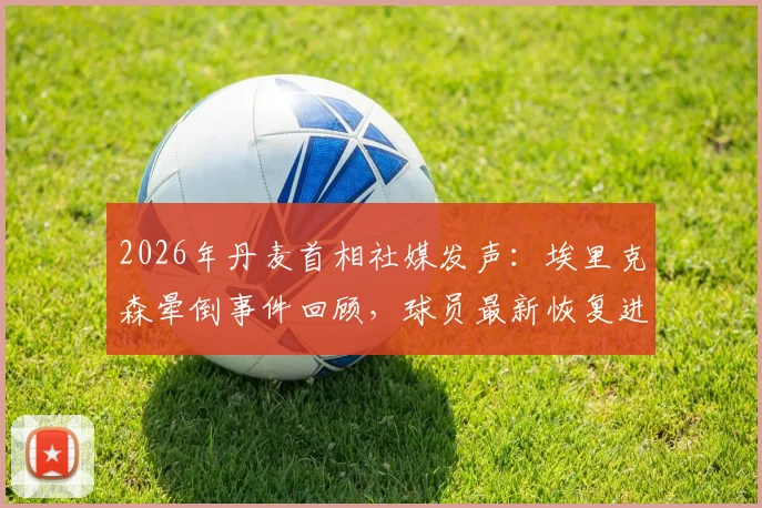 2026年丹麦首相社媒发声:埃里克森晕倒事件回顾,球员最新恢复进展令人欣慰