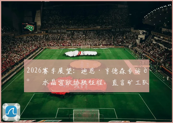 2026赛季展望:迪恩·亨德森专访谈水晶宫欧协联征程,直言矿工队是难啃硬骨头
