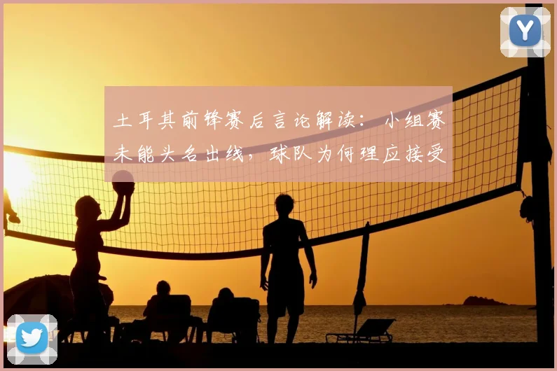 土耳其前锋赛后言论解读:小组赛未能头名出线,球队为何理应接受批评