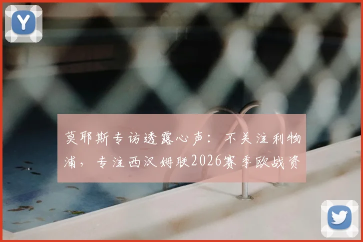 莫耶斯专访透露心声:不关注利物浦,专注西汉姆联2026赛季欧战资格争夺之路