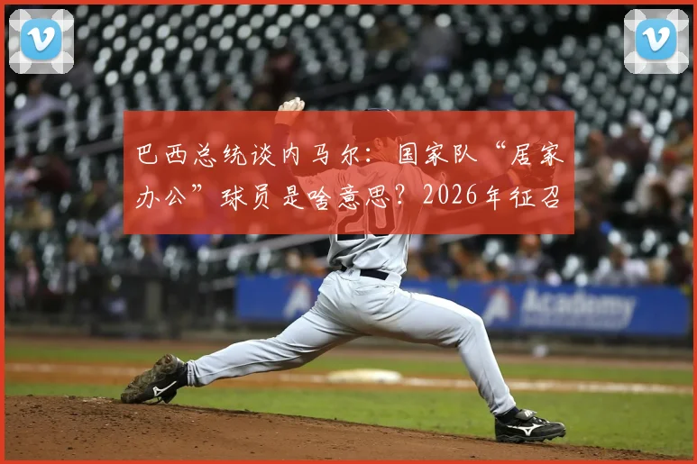 巴西总统谈内马尔:国家队“居家办公”球员是啥意思?2026年征召引热议