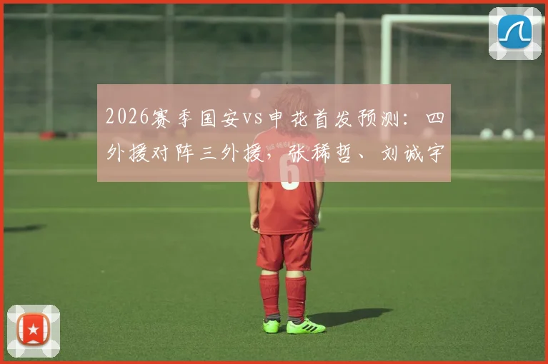 2026赛季国安vs申花首发预测：四外援对阵三外援，张稀哲、刘诚宇关键角色解析与战术前瞻