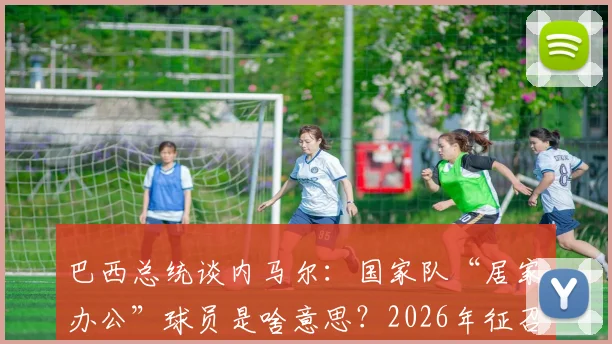 巴西总统谈内马尔：国家队“居家办公”球员是啥意思？2026年征召引热议