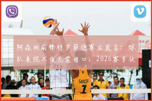阿森纳前锋特罗萨德赛后直言:球队表现不佳无需借口,2026赛季状态起伏成焦点