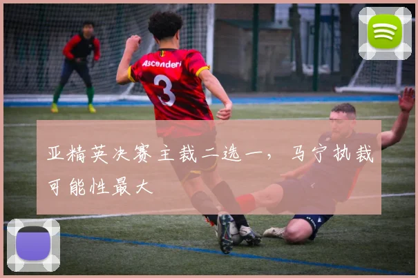 亚精英决赛主裁二选一，马宁执裁可能性最大