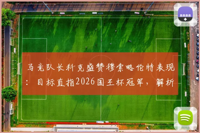 马竞队长科克盛赞穆索略伦特表现:目标直指2026国王杯冠军,解析后防核心如何改变比赛