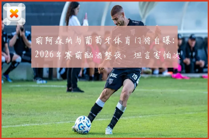 前阿森纳与葡萄牙体育门将自曝：2026年赛前酗酒整夜，坦言害怕次日被派遣上场，职业球员自律警钟长鸣