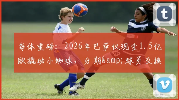 每体重磅：2026年巴萨仅现金1.5亿欧撬动小蜘蛛，分期&球员交换遭曼城一口回绝