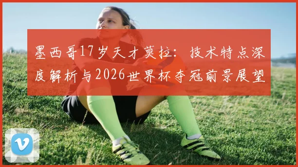 墨西哥17岁天才莫拉：技术特点深度解析与2026世界杯夺冠前景展望，附最新比赛视频及身价分析