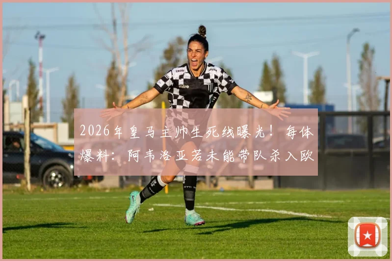 2026年皇马主帅生死线曝光！每体爆料：阿韦洛亚若未能带队杀入欧冠决赛，将立即下课