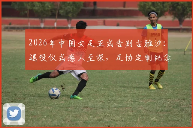 2026年中国女足正式告别古雅沙:退役仪式感人至深,足协定制纪念球衣曝光细节