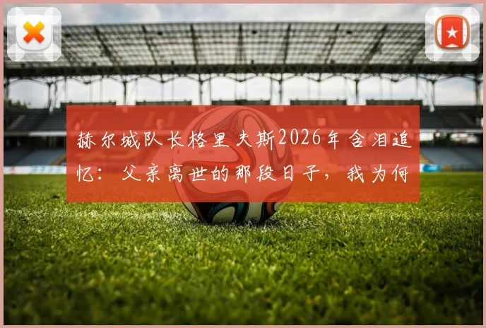 赫尔城队长格里夫斯2026年含泪追忆：父亲离世的那段日子，我为何深感自责与成长