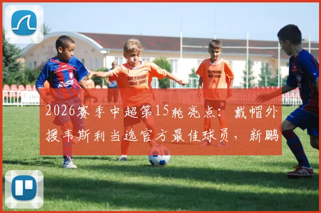 2026赛季中超第15轮亮点：戴帽外援韦斯利当选官方最佳球员，新鹏城锋霸如何征服评委？